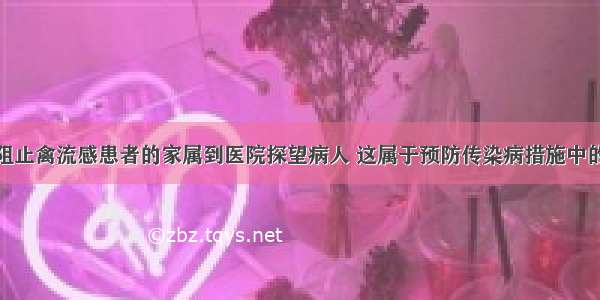 单选题医生阻止禽流感患者的家属到医院探望病人 这属于预防传染病措施中的哪一种A.控