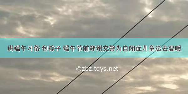 讲端午习俗 包粽子 端午节前郑州交警为自闭症儿童送去温暖