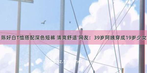 陈好白T恤搭配深色短裤 清爽舒适 网友：39岁阿姨穿成19岁少女