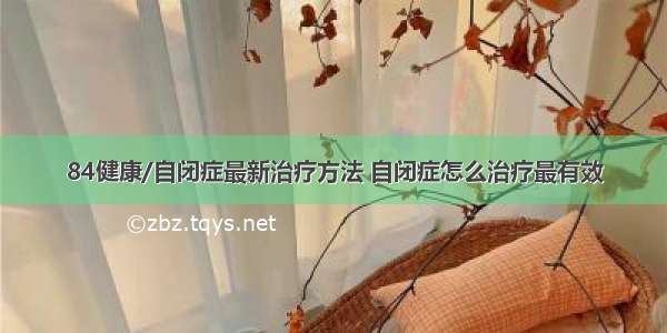 84健康/自闭症最新治疗方法 自闭症怎么治疗最有效