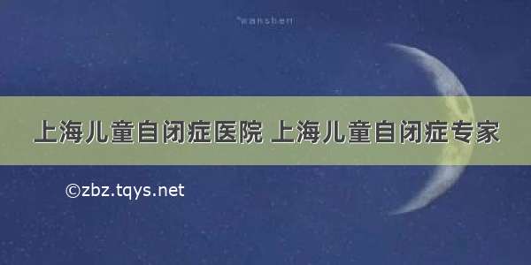 上海儿童自闭症医院 上海儿童自闭症专家