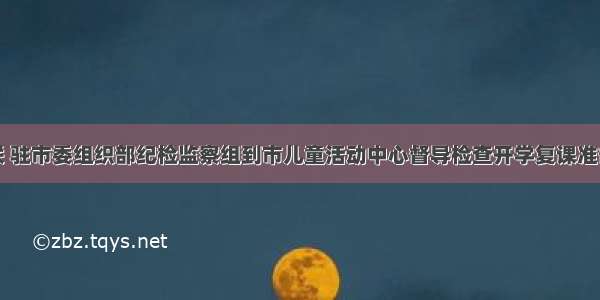 市妇联 驻市委组织部纪检监察组到市儿童活动中心督导检查开学复课准备工作