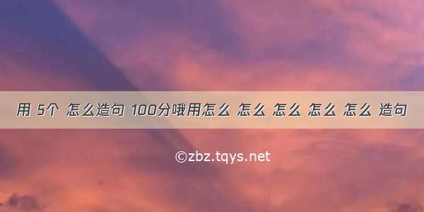 用 5个 怎么造句 100分哦用怎么 怎么 怎么 怎么 怎么 造句