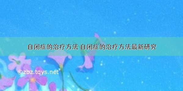 自闭症的治疗方法 自闭症的治疗方法最新研究