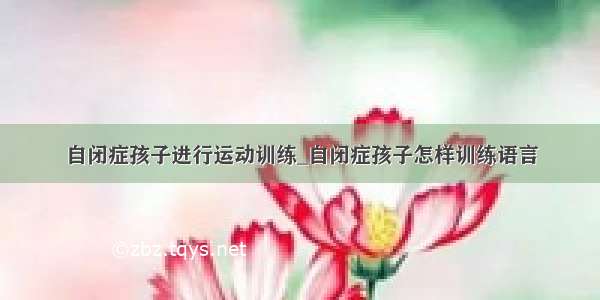 自闭症孩子进行运动训练_自闭症孩子怎样训练语言