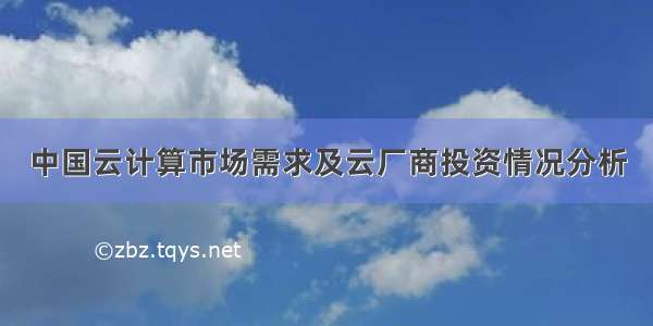 中国云计算市场需求及云厂商投资情况分析