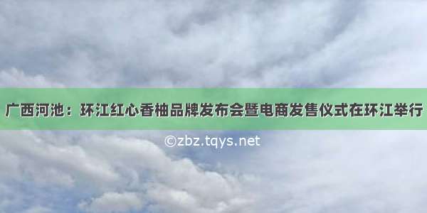 广西河池：环江红心香柚品牌发布会暨电商发售仪式在环江举行