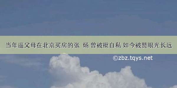 当年逼父母在北京买房的张炘炀 曾被批自私 如今被赞眼光长远