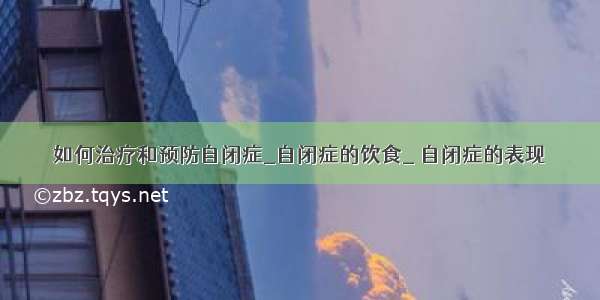 如何治疗和预防自闭症_自闭症的饮食_ 自闭症的表现