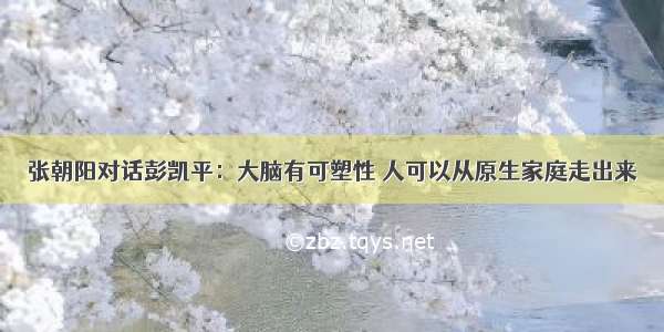 张朝阳对话彭凯平：大脑有可塑性 人可以从原生家庭走出来