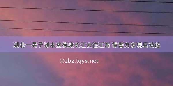 湖北一男子划木盆横渡长江去往江西 被警方发现后劝返