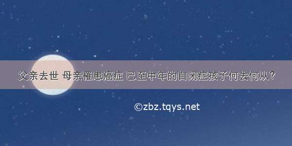 父亲去世 母亲罹患癌症 已至中年的自闭症孩子何去何从？