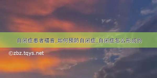 自闭症患者福音_如何预防自闭症_自闭症怎么形成的