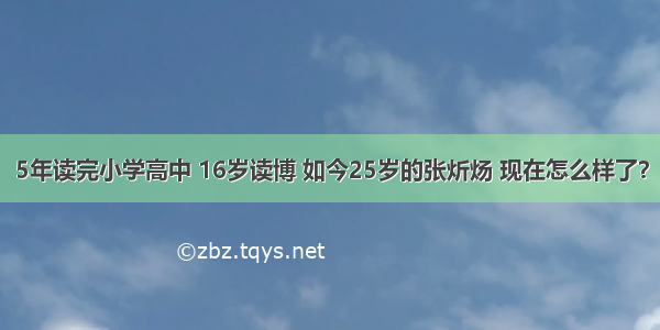 5年读完小学高中 16岁读博 如今25岁的张炘炀 现在怎么样了？