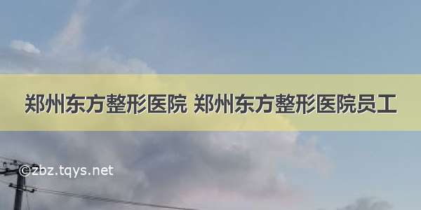 郑州东方整形医院 郑州东方整形医院员工