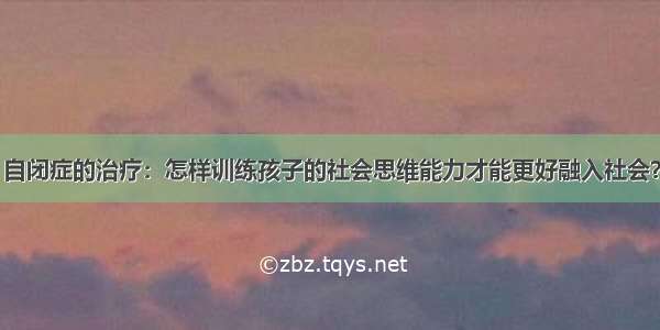 自闭症的治疗：怎样训练孩子的社会思维能力才能更好融入社会？