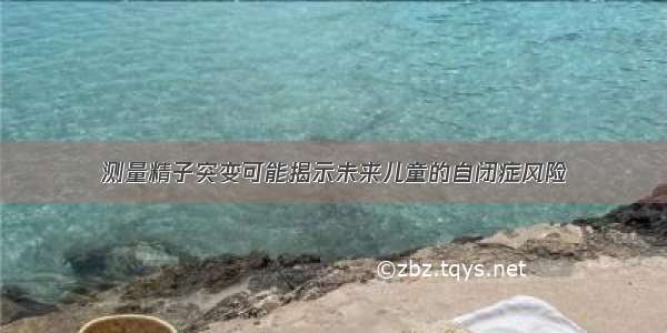 测量精子突变可能揭示未来儿童的自闭症风险