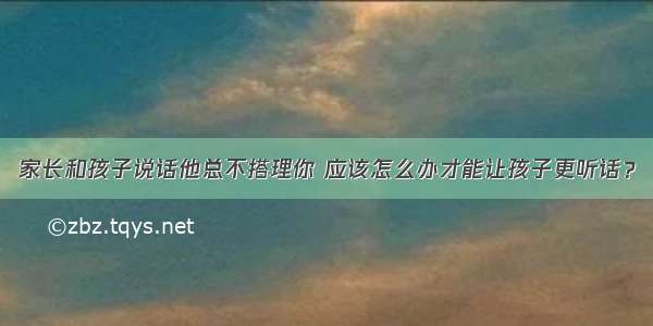 家长和孩子说话他总不搭理你 应该怎么办才能让孩子更听话？