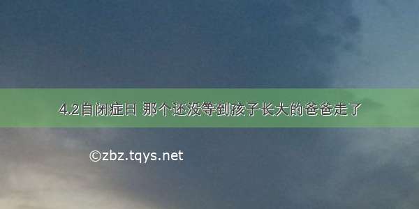 4.2自闭症日 那个还没等到孩子长大的爸爸走了