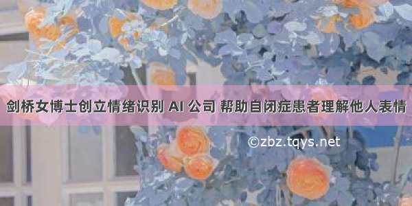 剑桥女博士创立情绪识别 AI 公司 帮助自闭症患者理解他人表情