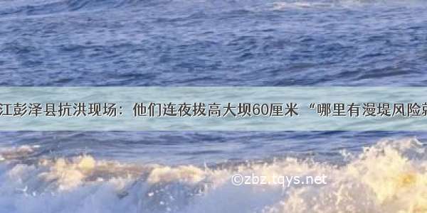 江西九江彭泽县抗洪现场：他们连夜拔高大坝60厘米 “哪里有漫堤风险就去哪”