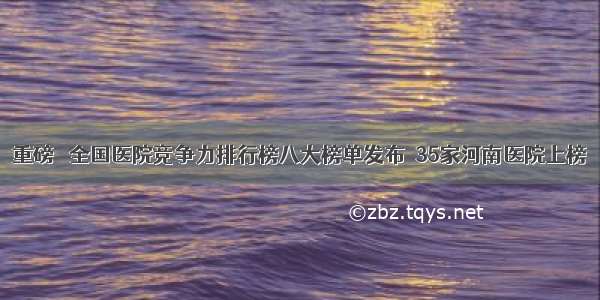 重磅‖ 全国医院竞争力排行榜八大榜单发布  35家河南医院上榜