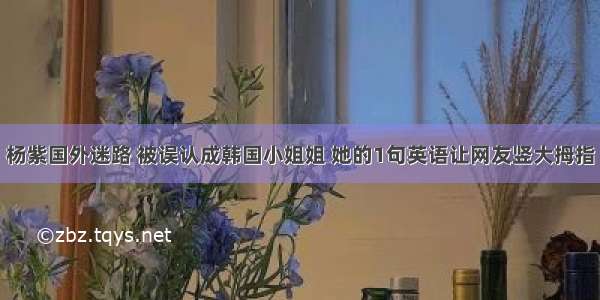 杨紫国外迷路 被误认成韩国小姐姐 她的1句英语让网友竖大拇指