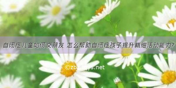 自闭症儿童如何交朋友 怎么帮助自闭症孩子提升精细活动能力?