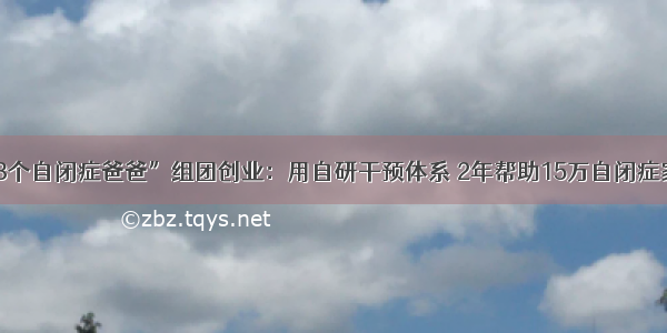 “3个自闭症爸爸”组团创业：用自研干预体系 2年帮助15万自闭症家庭