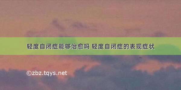 轻度自闭症能够治愈吗 轻度自闭症的表现症状