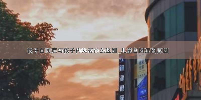 孩子自闭症与孩子内向有什么区别_儿童自闭症的原因