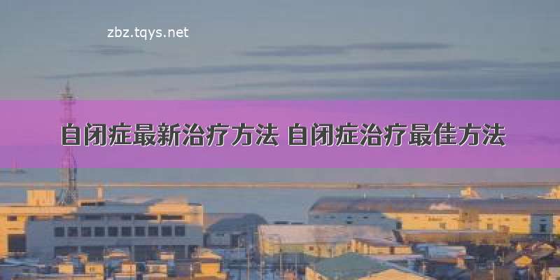 自闭症最新治疗方法 自闭症治疗最佳方法