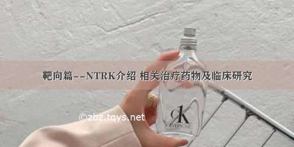 靶向篇--NTRK介绍 相关治疗药物及临床研究