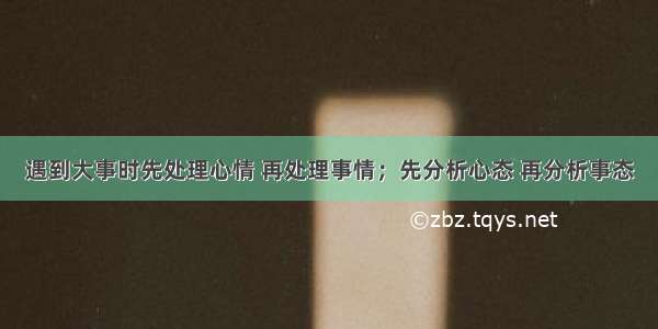 遇到大事时先处理心情 再处理事情；先分析心态 再分析事态