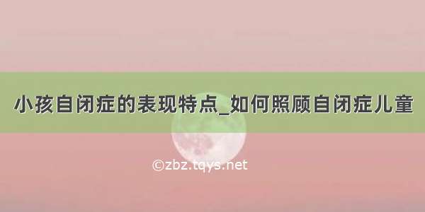 小孩自闭症的表现特点_如何照顾自闭症儿童