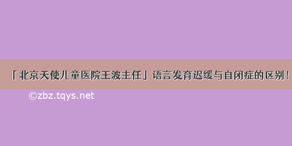 「北京天使儿童医院王波主任」语言发育迟缓与自闭症的区别！