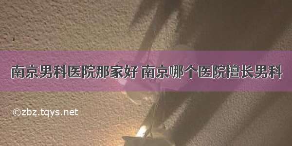 南京男科医院那家好 南京哪个医院擅长男科