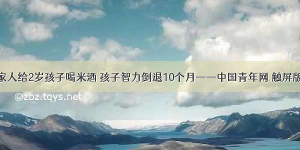 家人给2岁孩子喝米酒 孩子智力倒退10个月——中国青年网 触屏版