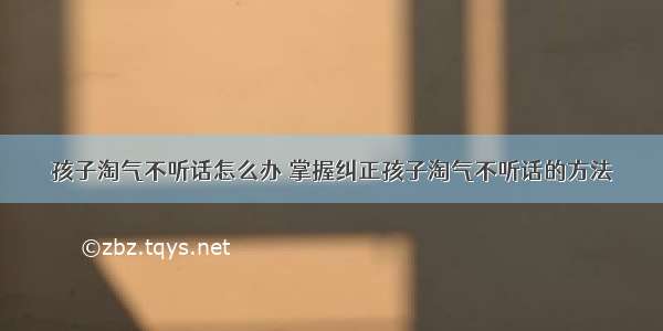 孩子淘气不听话怎么办 掌握纠正孩子淘气不听话的方法