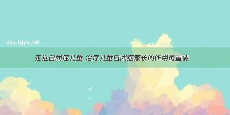 走近自闭症儿童 治疗儿童自闭症家长的作用最重要