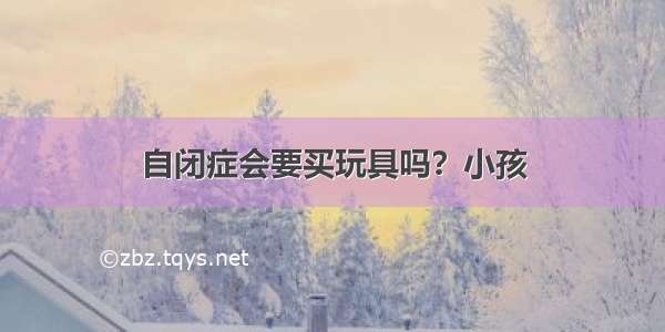 自闭症会要买玩具吗？小孩