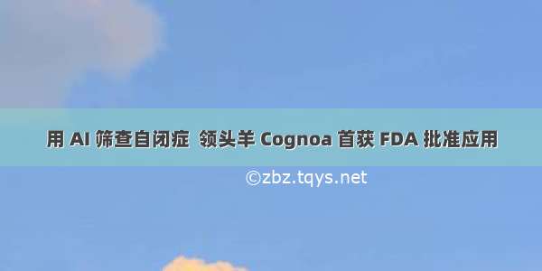 用 AI 筛查自闭症  领头羊 Cognoa 首获 FDA 批准应用