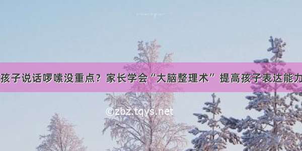 孩子说话啰嗦没重点？家长学会“大脑整理术” 提高孩子表达能力