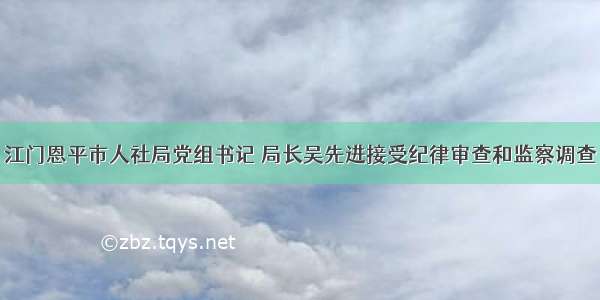 江门恩平市人社局党组书记 局长吴先进接受纪律审查和监察调查