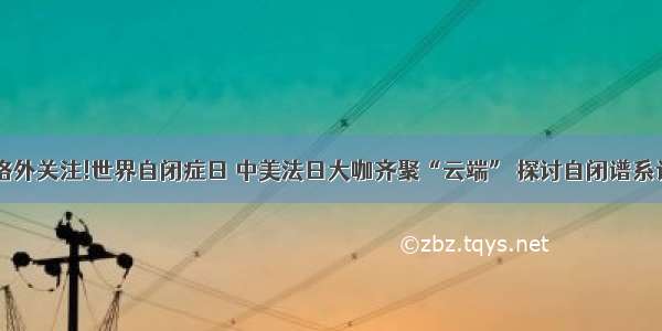 格外关心 格外关注!世界自闭症日 中美法日大咖齐聚“云端” 探讨自闭谱系诊疗新进展