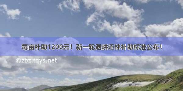 每亩补助1200元！新一轮退耕还林补助标准公布！