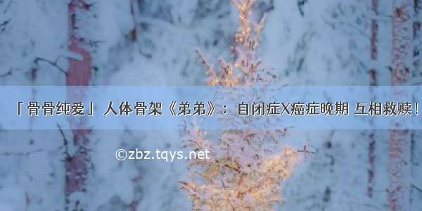 「骨骨纯爱」 人体骨架《弟弟》：自闭症X癌症晚期 互相救赎！