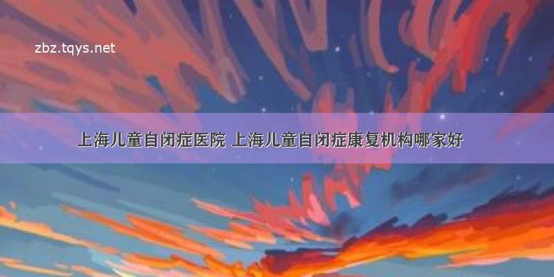 上海儿童自闭症医院 上海儿童自闭症康复机构哪家好