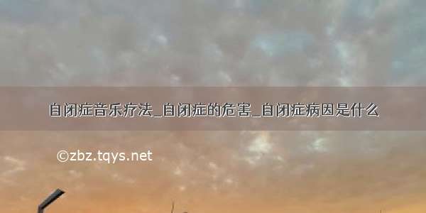 自闭症音乐疗法_自闭症的危害_自闭症病因是什么