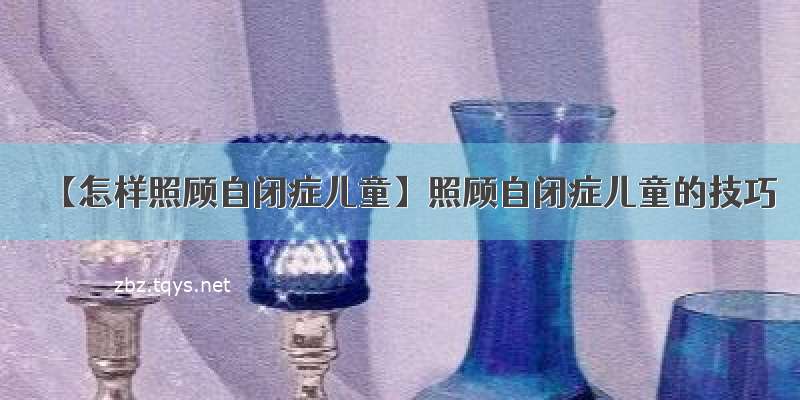 【怎样照顾自闭症儿童】照顾自闭症儿童的技巧